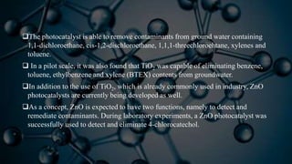 The photocatalyst is able to remove contaminants from ground water containing
1,1-dichloroethane, cis-1,2-dischloroethane, 1,1,1-threechloroehtane, xylenes and
toluene.
 In a pilot scale, it was also found that TiO2 was capable of eliminating benzene,
toluene, ethylbenzene and xylene (BTEX) contents from groundwater.
In addition to the use of TiO2, which is already commonly used in industry, ZnO
photocatalysts are currently being developed as well.
As a concept, ZnO is expected to have two functions, namely to detect and
remediate contaminants. During laboratory experiments, a ZnO photocatalyst was
successfully used to detect and eliminate 4-chlorocatechol.
 