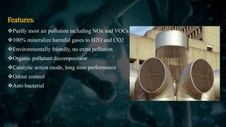 Features:
Purify most air pollution including NOx and VOCs
100% mineralize harmful gases to H2O and CO2
Environmentally friendly, no extra pollution
Organic pollutant decomposition
Catalytic action mode, long time performance
Odour control
Anti-bacterial
 