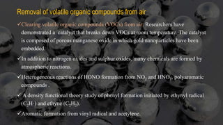 Removal of volatile organic compounds from air
Clearing volatile organic compounds (VOCs) from air: Researchers have
demonstrated a catalyst that breaks down VOCs at room temperature. The catalyst
is composed of porous manganese oxide in which gold nanoparticles have been
embedded.
In addition to nitrogen oxides and sulphur oxides, many chemicals are formed by
atmospheric reactions.
Heterogeneous reactions of HONO formation from NO2 and HNO3, polyaromatic
compounds .
 A density functional theory study of phenyl formation initiated by ethynyl radical
(C2H·) and ethyne (C2H2).
Aromatic formation from vinyl radical and acetylene.
 
