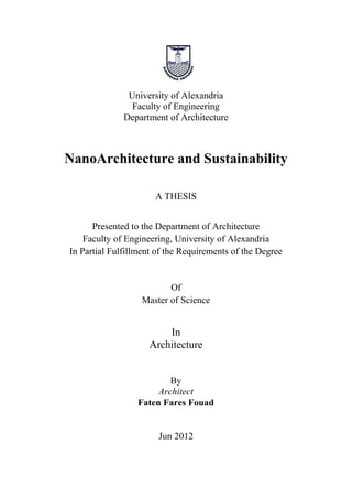 University of Alexandria 
Faculty of Engineering 
Department of Architecture 
NanoArchitecture and Sustainability 
A THESIS 
Presented to the Department of Architecture 
Faculty of Engineering, University of Alexandria 
In Partial Fulfillment of the Requirements of the Degree 
Of 
Master of Science 
In 
Architecture 
By 
Architect 
Faten Fares Fouad 
Jun 2012  