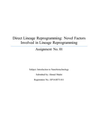 Direct Lineage Reprogramming: Novel Factors
Involved in Lineage Reprogramming
Assignment No. 01
Subject: Introduction to Nanobiotechnology
Submitted by: Ahmed Madni
Registration No.: SP14-BTY-011
 