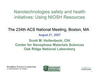 Nanotechnologies safety and health
        initiatives: Using NIOSH Resources

 The 234th ACS National Meeting, Boston, MA
                                August 21, 2007
                  Scott M. Hollenbeck, CIH
          Center for Nanophase Materials Sciences
               Oak Ridge National Laboratory



OAK RIDGE NATIONAL LABORATORY
U. S. DEPARTMENT OF ENERGY
                                                    1
 