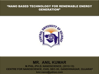“NANO BASED TECHNOLOGY FOR RENEWABLE ENERGY
                GENERATION”




                 MR. ANIL KUMAR
            M.PHIL./PH.D. NANOSCIENCE, (2012-13)
CENTRE FOR NANOSCIENCE, CUG, SEC-30, GANDHINAGAR, GUJARAT1
                     kmr.nano@yahoo.com
 