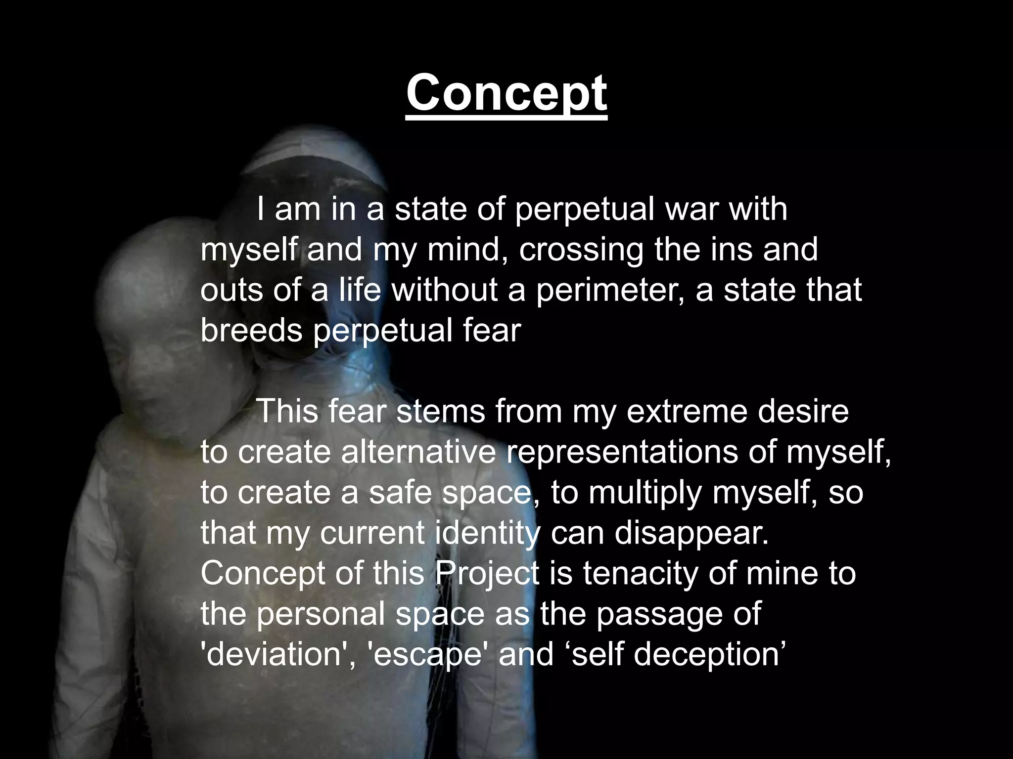 Concept      I am in a state of perpetual war with myself and my mind, crossing the ins and outs of a life without a perimeter, a state that breeds perpetual fear      This fear stems from my extreme desire to create alternative representations of myself, to create a safe space, to multiply myself, so that my current identity can disappear. Concept of this Project is tenacity of mine to the personal space as the passage of 'deviation', 'escape' and ‘self deception’