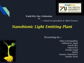 Nanobionic Light Emitting Plant
Presenting by---
Ishita Chattopadhay
Subham Kr. Singh
Souvik Roy
Samrat Roy
Deepika Digal
Sakshi
Tanmay Chakraborty
Samima Aktar
World DNA Day Celebration
by
-----School of Agriculture & Allied Sciences
 