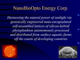 NanoBioOpto Energy Corp.
Harnessing the natural power of sunlight via
 genetically engineered nano-encapsulated
   self-assembled lattices of silicon-hybrid
   phytoplankton autonomously processed
 and distributed from surface aquatic farms
    off the coasts of developing countries
 