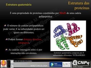 Estrutura das
proteínas
Estrutura quaternária
É uma propriedade de proteínas constituídas por MAIS de uma cadeia
polipeptídica
O número de cadeias polipeptídicas
pode variar. E as subunidades podem ser
iguais ou diferentes;
Podem formar dímeros, trímeros,
tetrâmeros;
As cadeias interagem entre si por
interações não covalentes. Estrutura quaternária composta por 4
subunidades diferentes: TETRAMERO
 