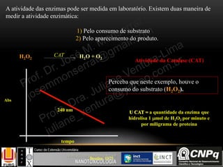 A atividade das enzimas pode ser medida em laboratório. Existem duas maneira de
medir a atividade enzimática:
1) Pelo consumo de substrato
2) Pelo aparecimento do produto.
Atividade da Catalase (CAT)
Beutler, 1975
U CAT = a quantidade da enzima que
hidrolisa 1 mol de H2O2 por minuto e
por miligrama de proteína
Abs
tempo
240 nm
H2O2 H2O + O2
CAT
Perceba que neste exemplo, houve o
consumo do substrato (H2O2).
 