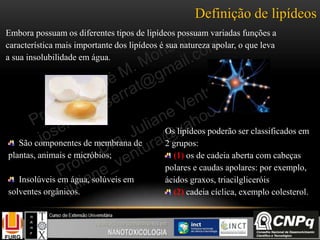 Definição de lipídeos
Embora possuam os diferentes tipos de lipídeos possuam variadas funções a
característica mais importante dos lipídeos é sua natureza apolar, o que leva
a sua insolubilidade em água.
São componentes de membrana de
plantas, animais e micróbios;
Insolúveis em água, solúveis em
solventes orgânicos.
Os lipídeos poderão ser classificados em
2 grupos:
(1) os de cadeia aberta com cabeças
polares e caudas apolares: por exemplo,
ácidos graxos, triacilgliceróis
(2) cadeia cíclica, exemplo colesterol.
 