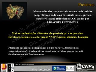 Proteínas
Macromoléculas compostas de uma ou mais cadeias
polipeptídicas, cada uma possuindo uma sequência
característica de aminoácidos (AA) unidos por
LIGAÇÕES PEPTÍDICAS
Muitas conformações diferentes são possíveis para as proteínas.
Entretanto, somente a conformação NATIVA possui atividade biológica
O tamanho das cadeias polipeptídicas é muito variável. Assim como a
composição dos AA. Cada proteína possui uma estrutura precisa que está
vinculada com o seu funcionamento.
 