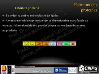 Estrutura das
proteínas
É a ordem na qual os aminoácidos estão ligados.
A estrutura primária é a primeira etapa unidimensional na especificação da
estrutura tridimensional de uma proteína que por sua vez determina as suas
propriedades.
Lys Lys Gly Gly Leu Val Ala His
Estrutura primária
 