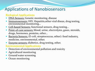 Applications of Nanobiosensors
Biological Applications
 DNA Sensors; Genetic monitoring, disease
 Immunosensors; HIV, Hepatitis,other viral diseas, drug testing,
environmental monitoring…
 Cell-based Sensors; functional sensors, drug testing…
 Point-of-care sensors; blood, urine, electrolytes, gases, steroids,
drugs, hormones, proteins, other…
 Bacteria Sensors; (E-coli, streptococcus, other): food industry,
medicine, environmental, other.
 Enzyme sensors; diabetics, drug testing, other.
Environmental Applications
 Detection of environmental pollution and toxicity
 Agricultural monitoring
 Ground water screening
 Ocean monitoring
 