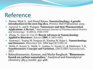 Reference
 Ratner, Mark A., and Daniel Ratner. Nanotechnology: A gentle
introduction to the next big idea. Prentice Hall Professional, 2003.
 Agrawal, S., and R. Prajapati. Nanosensors and their Pharmaceutical
Applications: A Review." International Journal of Pharmaceutical Science
and Technology” 4 (2012): 1528-1535
 Zhang, X.; Guo, Q.; Cui, D. Recent Advances in Nanotechnology
Applied to Biosensors. Sensors 2009, 9, 1033-1053.
 Jianrong C, Yuqing M, Nongyue H, Xiaohua W, Sijiao L. Nanotechnology
and biosensors. Biotechnol Adv. 2004 Sep;22(7):505-18.
 Malik, P., Katyal, V., Malik, V., Asatkar, A., Inwati, G., & Mukherjee, T. K..
Nanobiosensors: Concepts and Variations. (2013) ISRN Nanomaterials,
2013.
 Balasubramanian, Kannan, and Marko Burghard. "Biosensors
based on carbon nanotubes." Analytical and bioanalytical
chemistry 385.3 (2006): 452-468.
 