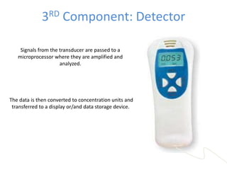 3RD Component: Detector
Signals from the transducer are passed to a
microprocessor where they are amplified and
analyzed.
The data is then converted to concentration units and
transferred to a display or/and data storage device.
 