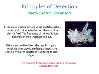 Principles of Detection
Piezo-Electric Biosensors
The change in frequency is proportional to the mass of
absorbed material.
Some piezo-electric devices utilize crystals, such as
quartz, which vibrate under the influence of an
electric field. The frequency of this oscillation
depends on their thickness and cut.
Others use gold to detect the specific angle at
which electron waves (surface plasmons) are
emitted when the substance is exposed to laser
light.
 