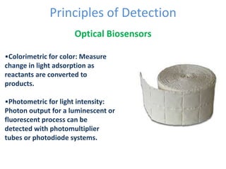 Principles of Detection
Optical Biosensors
•Colorimetric for color: Measure
change in light adsorption as
reactants are converted to
products.
•Photometric for light intensity:
Photon output for a luminescent or
fluorescent process can be
detected with photomultiplier
tubes or photodiode systems.
 