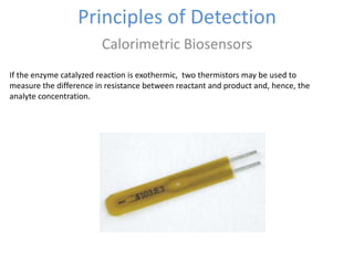 Principles of Detection
Calorimetric Biosensors
If the enzyme catalyzed reaction is exothermic, two thermistors may be used to
measure the difference in resistance between reactant and product and, hence, the
analyte concentration.
 