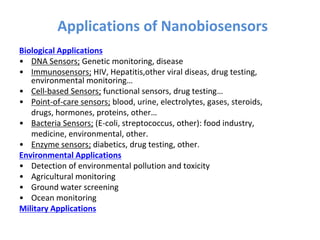 Applications of Nanobiosensors
Biological Applications
• DNA Sensors; Genetic monitoring, disease
• Immunosensors; HIV, Hepatitis,other viral diseas, drug testing,
environmental monitoring…
• Cell-based Sensors; functional sensors, drug testing…
• Point-of-care sensors; blood, urine, electrolytes, gases, steroids,
drugs, hormones, proteins, other…
• Bacteria Sensors; (E-coli, streptococcus, other): food industry,
medicine, environmental, other.
• Enzyme sensors; diabetics, drug testing, other.
Environmental Applications
• Detection of environmental pollution and toxicity
• Agricultural monitoring
• Ground water screening
• Ocean monitoring
Military Applications
 
