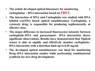 • The article developed optical biosensors for monitoring (
carboplatine – DNA interaction based on FRET.
• The interaction of DNA and Carboplatin was studied with DNA
labeled (AuNPs) based optical nanobiosensor. Carboplatin, a
cytotoxic drug, is responsible for producing nephrotoxicity at
effective dose .
• The major difference in increased fluorescence intensity between
carboplatin–DNA and paracetamol– DNA interaction shows
significant observations. Results have demonstrated that Optical
sensor is able to rapidly and effectively monitor carboplatin–
DNA interaction with a detection limit up to 0.45 mg/ml
• The developed optical nanobiosensor was ideal for monitoring
Drug–DNA interaction studies while performing combinatorial
synthesis for new drug development.
 