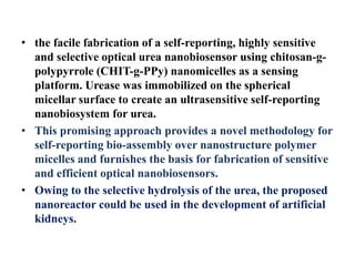 • the facile fabrication of a self-reporting, highly sensitive
and selective optical urea nanobiosensor using chitosan-g-
polypyrrole (CHIT-g-PPy) nanomicelles as a sensing
platform. Urease was immobilized on the spherical
micellar surface to create an ultrasensitive self-reporting
nanobiosystem for urea.
• This promising approach provides a novel methodology for
self-reporting bio-assembly over nanostructure polymer
micelles and furnishes the basis for fabrication of sensitive
and efficient optical nanobiosensors.
• Owing to the selective hydrolysis of the urea, the proposed
nanoreactor could be used in the development of artificial
kidneys.
 
