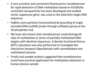 • A very sensitive and convenient fluorescence nanobiosensor
for rapid detection of DNA methylation based on Fe3O4/Au
core/shell nanoparticles has been developed and studied
tumor suppressor gene, was used as the detection target DNA
sequence
• Fe@Au nano particles functionalized by bounding of single
stranded DNA (ssDNA) probe through sulfhydryl group at the
50 phosphate end.
• We have also shown that nanobiosensor could distinguish
ratio of methylation in series of partially methylated DNA
targets with identical sequences. A density functional theory
(DFT) calculation was also performed to investigate the
interaction between Dipyridamole with unmethylated and
methylated cytosine
• Finally real sample analysis suggested that nanobiosensor
could have practical application for methylation detection in
human plasma sample
 