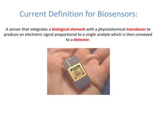 Current Definition for Biosensors:
A sensor that integrates a biological element with a physiochemical transducer to
produce an electronic signal proportional to a single analyte which is then conveyed
to a detector.
 
