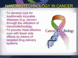 NANOBIOTECHNOLOGY IN CANCER
−To develop cure for
 traditionally incurable
 diseases (e.g. cancer)
 through the utilization of
 nanobiotechnology.
−To provide more effective
 cure with fewer side
 effects by means of
 targeted drug delivery
 systems
 