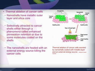 • Thermal ablation of cancer cells
 − Nanoshells have metallic outer
   layer and silica core

 − Selectively attracted to cancer
   shells either through a
   phenomena called enhanced
   permeation retention or due to
   some molecules coated on the
   shells

 − The nanoshells are heated with an    Thermal ablation of cancer cells assisted
                                        by nanoshells coated with metallic layer
   external energy source killing the   and an external energy source – National Cancer
   cancer cells                         Institute
 