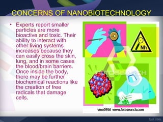 CONCERNS OF NANOBIOTECHNOLOGY
• Experts report smaller
  particles are more
  bioactive and toxic. Their
  ability to interact with
  other living systems
  increases because they
  can easily cross the skin,
  lung, and in some cases
  the blood/brain barriers.
  Once inside the body,
  there may be further
  biochemical reactions like
  the creation of free
  radicals that damage
  cells.
 
