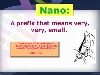 Nano:
A prefix that means very,
       very, small.

 • • The word nano is from the Greek word
       The word nano is from the Greek word
   ‘Nanos’ meaning Dwarf. ItItis aaprefix used to
    ‘Nanos’ meaning Dwarf. is prefix used to
     describe "one billionth" of something, or
      describe "one billionth" of something, or

                 0.000000001
                  0.000000001..
 