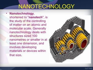 NANOTECHNOLOGY
• Nanotechnology,
  shortened to "nanotech", is
  the study of the controlling
  of matter on an atomic and
  molecular scale. Generally
  nanotechnology deals with
  structures sized 100
  nanometres or smaller in at
  least one dimension, and
  involves developing
  materials or devices within
  that size.
 
