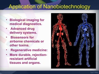 Application of Nanobiotechnology

• Biological imaging for
  medical diagnostics.
• Advanced drug
  delivery systems.
• Biosensors for
  airborne chemicals or
  other toxins.
• Regenerative medicine:
• More durable, rejection-
  resistant artificial
  tissues and organs.
 