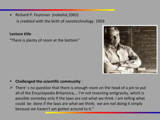 • Richard P. Feynman (nobelist,1965)
is credited with the birth of nanotechnology. 1959
Lecture title
“There is plenty of room at the bottom”

• Challenged the scientific community :
 There’ s no question that there is enough room on the head of a pin to put
all of the Encyclopedia Britannica,… I’m not inventing antigravity, which is
possible someday only if the laws are not what we think. I am telling what
could be done if the laws are what we think; we are not doing it simply
because we haven’t yet gotten around to it.”

 