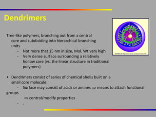 Dendrimers
Tree-like polymers, branching out from a central
core and subdividing into hierarchical branching
units
- Not more that 15 nm in size, Mol. Wt very high
- Very dense surface surrounding a relatively
hollow core (vs. the linear structure in traditional
polymers)

Courtesy of: http://www.uea.ac.uk/cap/wmcc/anc.htm

• Dendrimers consist of series of chemical shells built on a
small core molecule
- Surface may consist of acids or amines ⇒ means to attach functional
groups
⇒ control/modify properties
- .

 