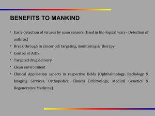 BENEFITS TO MANKIND
• Early detection of viruses by nano sensors (Used in bio-logical wars - Detection of
anthrax)
• Break through in cancer cell targeting, monitoring & therapy
• Control of AIDS
• Targeted drug delivery
• Clean environment
• Clinical Application aspects in respective fields (Ophthalmology, Radiology &
Imaging Services, Orthopedics, Clinical Embryology, Medical Genetics &
Regenerative Medicine)

 
