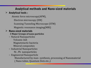Analytical methods and Nano-sized materials
 Analytical tools :
Atomic force microscopy(AFM),
Electron microscopy (EM)
Scanning Tunneling Microscope (STM)
Magnetic resonance imaging(MRI)
 Nano-sized materials
3 Major Groups of nano particles

– Natural Nanoparticles
Volcanic Ash
Magnetotactic bacteria
Mineral composites
– Industrial Nanoparticles
Ni , Pb nanoparticles
– Engineered Nanoparticle
Manufactured by man- synthesis, processing of Nanomaterial
( Nano tubes. Quantum Dots etc.,)

 