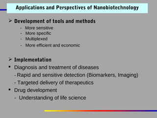 Applications and Perspectives of Nanobiotechnology
 Development of tools and methods
-

More sensitive
More specific
Multiplexed
More efficient and economic

 Implementation
 Diagnosis and treatment of diseases
- Rapid and sensitive detection (Biomarkers, Imaging)
- Targeted delivery of therapeutics
 Drug development
- Understanding of life science

 