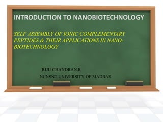 INTRODUCTION TO NANOBIOTECHNOLOGY
SELF ASSEMBLY OF IONIC COMPLEMENTARY
PEPTIDES & THEIR APPLICATIONS IN NANO-
BIOTECHNOLOGY
RIJU CHANDRAN.R
NCNSNT,UNIVERSITY OF MADRAS
 