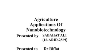 Agriculture
Applications Of
Nanobiotechnology
Presented by SABAHAT ALI
(16-ARID-2569)
Presented to Dr Riffat
 