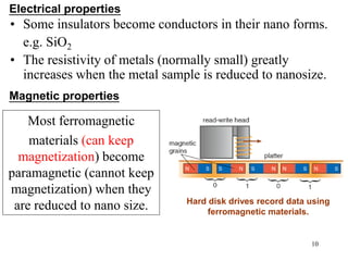10
• Some insulators become conductors in their nano forms.
e.g. SiO2
• The resistivity of metals (normally small) greatly
increases when the metal sample is reduced to nanosize.
Electrical properties
Magnetic properties
Hard disk drives record data using
ferromagnetic materials.
Most ferromagnetic
materials (can keep
magnetization) become
paramagnetic (cannot keep
magnetization) when they
are reduced to nano size.
 