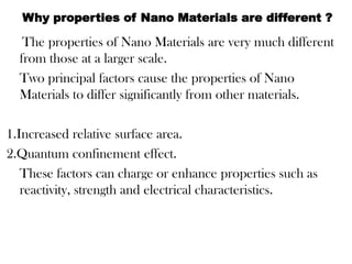 The properties of Nano Materials are very much different
from those at a larger scale.
Two principal factors cause the properties of Nano
Materials to differ significantly from other materials.
1.Increased relative surface area.
2.Quantum confinement effect.
These factors can charge or enhance properties such as
reactivity, strength and electrical characteristics.
Why properties of Nano Materials are different ?
 