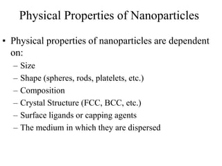 • Physical properties of nanoparticles are dependent
on:
– Size
– Shape (spheres, rods, platelets, etc.)
– Composition
– Crystal Structure (FCC, BCC, etc.)
– Surface ligands or capping agents
– The medium in which they are dispersed
Physical Properties of Nanoparticles
 