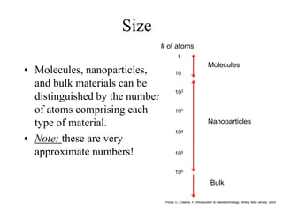 Size
• Molecules, nanoparticles,
and bulk materials can be
distinguished by the number
of atoms comprising each
type of material.
• Note: these are very
approximate numbers!
Poole, C., Owens, F. Introduction to Nanotechnology. Wiley, New Jersey. 2003
1
10
102
103
104
105
106
Molecules
Nanoparticles
Bulk
# of atoms
 