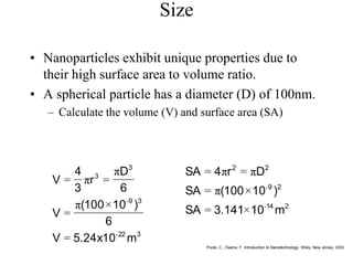 Size
• Nanoparticles exhibit unique properties due to
their high surface area to volume ratio.
• A spherical particle has a diameter (D) of 100nm.
– Calculate the volume (V) and surface area (SA)
3
22
3
9
3
3
m
10
x
24
.
5
V
6
)
10
100
(
V
6
D
r
3
4
V
-
-
=
×
π
=
π
=
π
=
Poole, C., Owens, F. Introduction to Nanotechnology. Wiley, New Jersey. 2003
2
14
2
9
2
2
m
10
141
.
3
SA
)
10
100
(
SA
D
r
4
SA
-
-
×
=
×
π
=
π
=
π
=
 