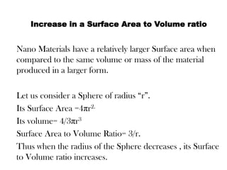 Increase in a Surface Area to Volume ratio
Nano Materials have a relatively larger Surface area when
compared to the same volume or mass of the material
produced in a larger form.
Let us consider a Sphere of radius “r”.
Its Surface Area =4πr2.
Its volume= 4/3πr3
Surface Area to Volume Ratio= 3/r.
Thus when the radius of the Sphere decreases , its Surface
to Volume ratio increases.
 