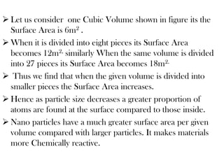  Let us consider one Cubic Volume shown in figure its the
Surface Area is 6m2 .
 When it is divided into eight pieces its Surface Area
becomes 12m2, similarly When the same volume is divided
into 27 pieces its Surface Area becomes 18m2.
 Thus we find that when the given volume is divided into
smaller pieces the Surface Area increases.
 Hence as particle size decreases a greater proportion of
atoms are found at the surface compared to those inside.
 Nano particles have a much greater surface area per given
volume compared with larger particles. It makes materials
more Chemically reactive.
 