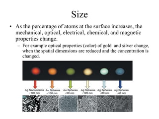 Size
• As the percentage of atoms at the surface increases, the
mechanical, optical, electrical, chemical, and magnetic
properties change.
– For example optical properties (color) of gold and silver change,
when the spatial dimensions are reduced and the concentration is
changed.
 
