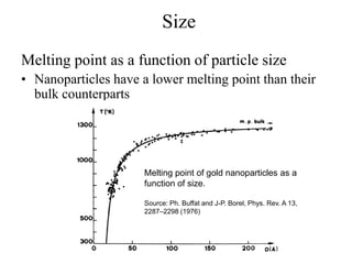Size
Melting point as a function of particle size
• Nanoparticles have a lower melting point than their
bulk counterparts
Melting point of gold nanoparticles as a
function of size.
Source: Ph. Buffat and J-P. Borel, Phys. Rev. A 13,
2287–2298 (1976)
 