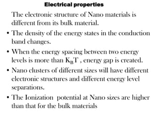 The electronic structure of Nano materials is
different from its bulk material.
• The density of the energy states in the conduction
band changes.
• When the energy spacing between two energy
levels is more than KBT , energy gap is created.
• Nano clusters of different sizes will have different
electronic structures and different energy level
separations.
• The Ionization potential at Nano sizes are higher
than that for the bulk materials
Electrical properties
 