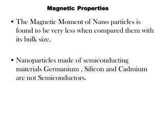 • The Magnetic Moment of Nano particles is
found to be very less when compared them with
its bulk size.
• Nanoparticles made of semiconducting
materials Germanium , Silicon and Cadmium
are not Semiconductors.
Magnetic Properties
 